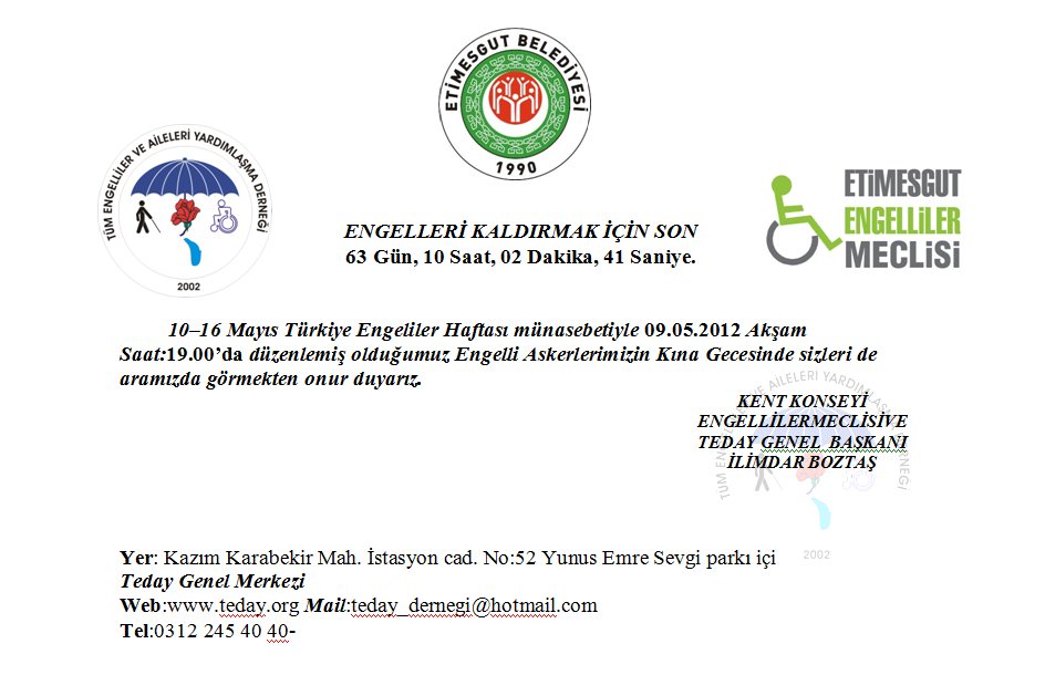          10–16 Mayıs Türkiye Engeliler Haftası münasebetiyle 09.05.2012 Akşam Saat:19.00’da düzenlemiş olduğumuz Engelli Askerlerimizin Kına Gecesinde sizleri de aramızda görmekten onur duyarız. KENT KONSEYİ ENGELLİLERMECLİSİVE TEDAY GENEL  BAŞKANI                                                                                                                                İLİMDAR BOZTAŞ 									   Yer: Kazım Karabekir Mah. İstasyon cad. No:52 Yunus Emre Sevgi parkı içi Teday Genel Merkezi Web:www.teday.org Mail:teday_dernegi@hotmail.com Tel:0312 245 40 40- 